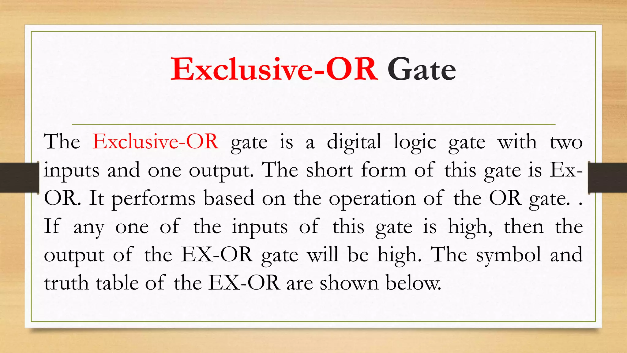 Exclusive-OR Gate
The Exclusive-OR gate is a digital logic gate with two
inputs and one output. The short form of this gate is Ex-
OR. It performs based on the operation of the OR gate. .
If any one of the inputs of this gate is high, then the
output of the EX-OR gate will be high. The symbol and
truth table of the EX-OR are shown below.
 