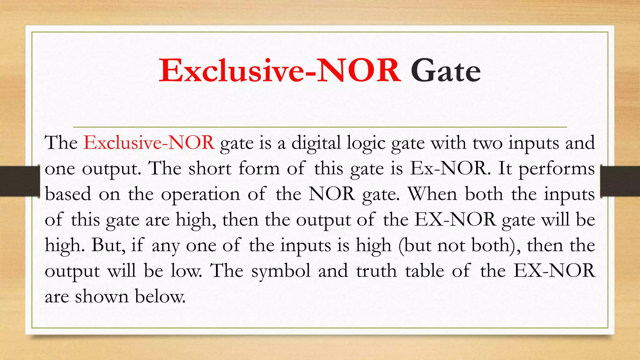 Exclusive-NOR Gate
The Exclusive-NOR gate is a digital logic gate with two inputs and
one output. The short form of this gate is Ex-NOR. It performs
based on the operation of the NOR gate. When both the inputs
of this gate are high, then the output of the EX-NOR gate will be
high. But, if any one of the inputs is high (but not both), then the
output will be low. The symbol and truth table of the EX-NOR
are shown below.
 