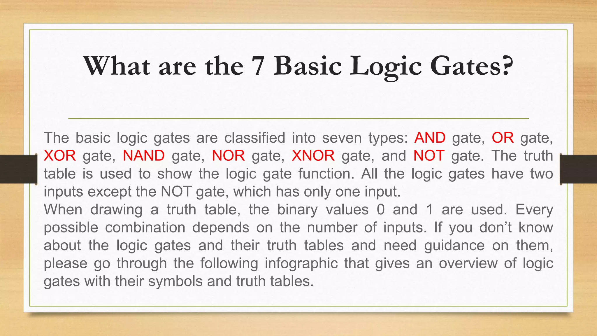 What are the 7 Basic Logic Gates?
The basic logic gates are classified into seven types: AND gate, OR gate,
XOR gate, NAND gate, NOR gate, XNOR gate, and NOT gate. The truth
table is used to show the logic gate function. All the logic gates have two
inputs except the NOT gate, which has only one input.
When drawing a truth table, the binary values 0 and 1 are used. Every
possible combination depends on the number of inputs. If you don’t know
about the logic gates and their truth tables and need guidance on them,
please go through the following infographic that gives an overview of logic
gates with their symbols and truth tables.
 
