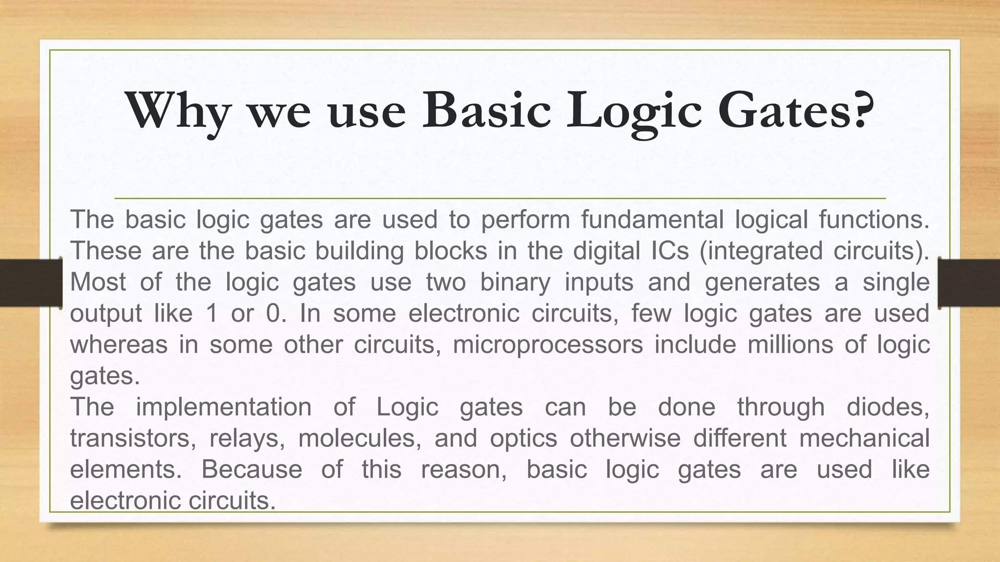 Why we use Basic Logic Gates?
The basic logic gates are used to perform fundamental logical functions.
These are the basic building blocks in the digital ICs (integrated circuits).
Most of the logic gates use two binary inputs and generates a single
output like 1 or 0. In some electronic circuits, few logic gates are used
whereas in some other circuits, microprocessors include millions of logic
gates.
The implementation of Logic gates can be done through diodes,
transistors, relays, molecules, and optics otherwise different mechanical
elements. Because of this reason, basic logic gates are used like
electronic circuits.
 
