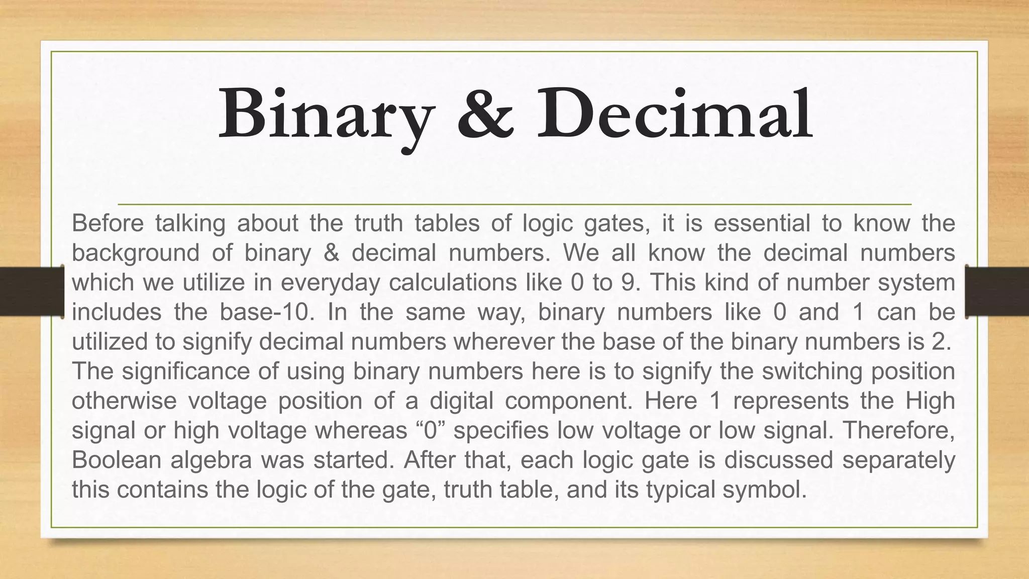 Binary & Decimal
Before talking about the truth tables of logic gates, it is essential to know the
background of binary & decimal numbers. We all know the decimal numbers
which we utilize in everyday calculations like 0 to 9. This kind of number system
includes the base-10. In the same way, binary numbers like 0 and 1 can be
utilized to signify decimal numbers wherever the base of the binary numbers is 2.
The significance of using binary numbers here is to signify the switching position
otherwise voltage position of a digital component. Here 1 represents the High
signal or high voltage whereas “0” specifies low voltage or low signal. Therefore,
Boolean algebra was started. After that, each logic gate is discussed separately
this contains the logic of the gate, truth table, and its typical symbol.
 