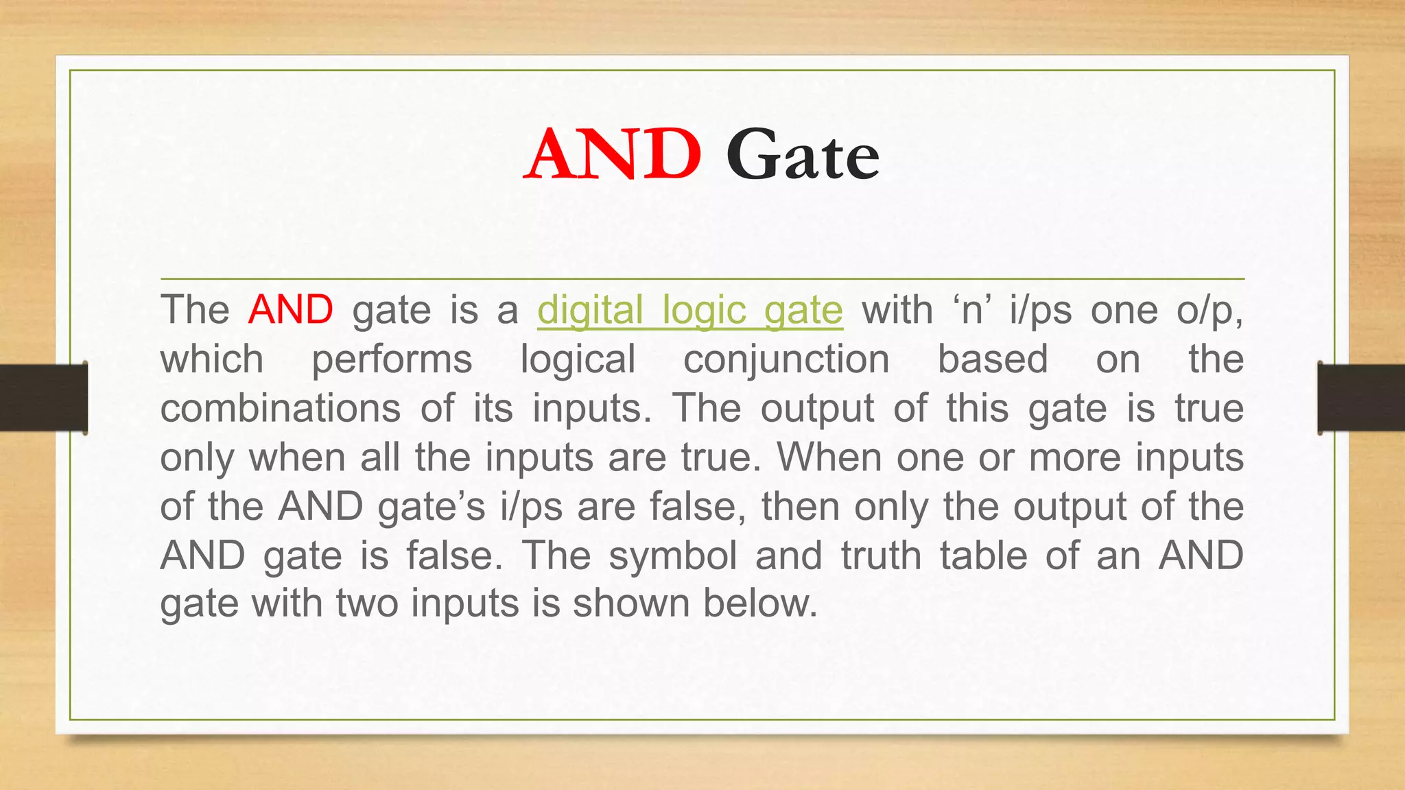 AND Gate
The AND gate is a digital logic gate with ‘n’ i/ps one o/p,
which performs logical conjunction based on the
combinations of its inputs. The output of this gate is true
only when all the inputs are true. When one or more inputs
of the AND gate’s i/ps are false, then only the output of the
AND gate is false. The symbol and truth table of an AND
gate with two inputs is shown below.
 