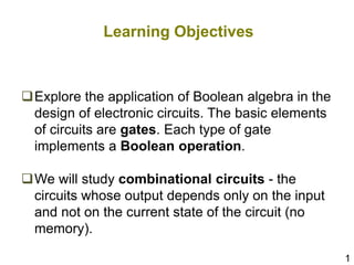 1
Learning Objectives
Explore the application of Boolean algebra in the
design of electronic circuits. The basic elements
of circuits are gates. Each type of gate
implements a Boolean operation.
We will study combinational circuits - the
circuits whose output depends only on the input
and not on the current state of the circuit (no
memory).
 