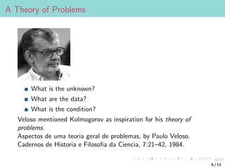 6/13
A Theory of Problems
What is the unknown?
What are the data?
What is the condition?
Veloso mentioned Kolmogorov as inspiration for his theory of
problems.
Aspectos de uma teoria geral de problemas, by Paulo Veloso.
Cadernos de Historia e Filosofia da Ciencia, 7:21–42, 1984.
6 / 13
 