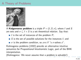 7/13
A Theory of Problems
A Kolgomorov problem is a triple P = (I, S, σ), where I and S
are sets and σ ⊆ I × S is a set theoretical relation. Say that:
I is the set of instances of the problem P;
S is the set of possible solutions for the instances I; and
σ is the problem condition, so zσs if “s σ-solves z”.
Kolmogorov problems (1932) provide an alternative intuitive
semantics for Propositional Intuitionistic Logic, part of the BHK
interpretation.
(Kolmogorov: We never assume that a problem is solvable!)
7 / 13
 