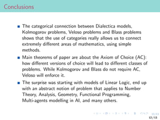 12/13
Conclusions
The categorical connection between Dialectica models,
Kolmogorov problems, Veloso problems and Blass problems
shows that the use of categories really allows us to connect
extremely different areas of mathematics, using simple
methods.
Main theorems of paper are about the Axiom of Choice (AC):
how different versions of choice will lead to different classes of
problems. While Kolmogorov and Blass do not require AC,
Veloso will enforce it.
The surprise was starting with models of Linear Logic, end up
with an abstract notion of problem that applies to Number
Theory, Analysis, Geometry, Functional Programming,
Multi-agents modelling in AI, and many others.
12 / 13
 