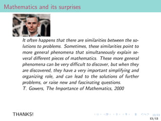 13/13
Mathematics and its surprises
It often happens that there are similarities between the so-
lutions to problems. Sometimes, these similarities point to
more general phenomena that simultaneously explain se-
veral different pieces of mathematics. These more general
phenomena can be very difficult to discover, but when they
are discovered, they have a very important simplifying and
organizing role, and can lead to the solutions of further
problems, or raise new and fascinating questions.
T. Gowers, The Importance of Mathematics, 2000
THANKS!
13 / 13
 