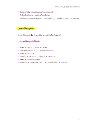 www.TewLek.com เว็บติวเลขดอทคอม


***ขอควรระวังในการหาคาความจริงของประพจน***
   ถามีวงเล็บใหหาคาความจริงภายในวงเล็บกอน
   แตถาไมมีวงเล็บใหหาคาความจริง ∼ กอน แลวจึง ∧ , ∨ แลวจึง → แลวจึง ↔ ตามลําดับ



ประพจนที่สมมูลกัน

ประพจนท่สมมูลกัน คือ ประพจนท่มคาความจริงเหมือนกันทุกกรณี
         ี                     ี ี

***ประพจนที่สมมูลกันที่ตองจํา

1) น → ล ≡ ∼ น ∨ ล , น ∨ ล ≡ ∼ น → ล
2) ∼ (น → ล) ≡ น ∧ ∼ ล , ∼ (น ∧ ล) ≡ น → ∼ ล
3) น → ล ≡ ∼ ล → ∼ น
4) ∼ (น ∨ ล) ≡ ∼ น ∧ ∼ ล , ∼ (น ∧ ล) ≡ ∼ น ∨ ∼ ล
5) น ↔ ล ≡ (น → ล) ∧ (ล → น)
6) น ∧ (ก ∨ ล) ≡ (น ∧ ก) ∨ (น ∧ ล) , น ∨ (ก ∧ ล) ≡ (น ∨ ก) ∧ (น ∨ ล)




                                                                                          4
 