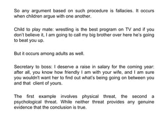 So any argument based on such procedure is fallacies. It occurs when children argue with one another. Child to play mate: wrestling is the best program on TV and if you don’t believe it, I am going to call my big brother over here he’s going to beat you up. But it occurs among adults as well. Secretary to boss: I deserve a raise in salary for the coming year: after all, you know how friendly I am with your wife, and I am sure you wouldn't want her to find out what’s being going on between you and that  client of yours. The first example involves physical threat, the second a psychological threat. While neither threat provides any genuine evidence that the conclusion is true.  