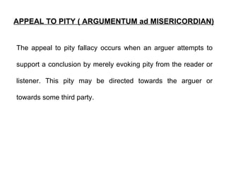 APPEAL TO PITY ( ARGUMENTUM ad MISERICORDIAN) The appeal to pity fallacy occurs when an arguer attempts to support a conclusion by merely evoking pity from the reader or listener. This pity may be directed towards the arguer or towards some third party.  