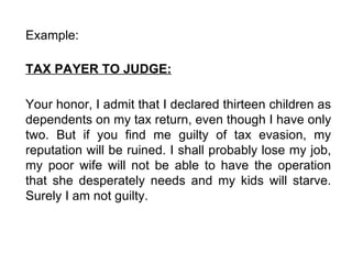 Example:  TAX PAYER TO JUDGE: Your honor, I admit that I declared thirteen children as dependents on my tax return, even though I have only two. But if you find me guilty of tax evasion, my reputation will be ruined. I shall probably lose my job, my poor wife will not be able to have the operation that she desperately needs and my kids will starve. Surely I am not guilty.  