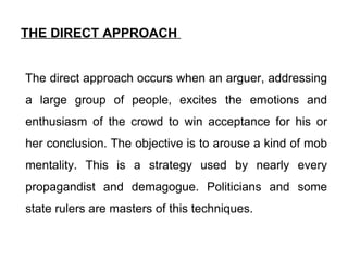 THE DIRECT APPROACH  The direct approach occurs when an arguer, addressing a large group of people, excites the emotions and enthusiasm of the crowd to win acceptance for his or her conclusion. The objective is to arouse a kind of mob mentality. This is a strategy used by nearly every propagandist and demagogue. Politicians and some state rulers are masters of this techniques.  