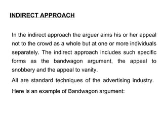 INDIRECT APPROACH   In the indirect approach the arguer aims his or her appeal not to the crowd as a whole but at one or more individuals separately. The indirect approach includes such specific forms as the bandwagon argument, the appeal to snobbery and the appeal to vanity.  All are standard techniques of the advertising industry.  Here is an example of Bandwagon argument:   