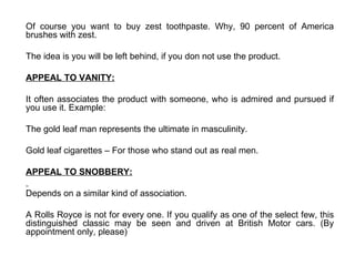 Of course you want to buy zest toothpaste. Why, 90 percent of America brushes with zest. The idea is you will be left behind, if you don not use the product.  APPEAL TO VANITY: It often associates the product with someone, who is admired and pursued if you use it. Example: The gold leaf man represents the ultimate in masculinity. Gold leaf cigarettes – For those who stand out as real men. APPEAL TO SNOBBERY: Depends on a similar kind of association. A Rolls Royce is not for every one. If you qualify as one of the select few, this distinguished classic may be seen and driven at British Motor cars. (By appointment only, please)  