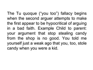 The Tu quoque (“you too”) fallacy begins when the second arguer attempts to make the first appear to be hypocritical of arguing in a bad faith. Example Child to parent: your argument that stop stealing candy from the shop is no good. You told me yourself just a weak ago that you, too, stole candy when you were a kid. 