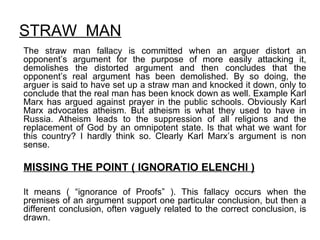 STRAW  MAN The straw man fallacy is committed when an arguer distort an opponent’s argument for the purpose of more easily attacking it, demolishes the distorted argument and then concludes that the opponent’s real argument has been demolished. By so doing, the arguer is said to have set up a straw man and knocked it down, only to conclude that the real man has been knock down as well. Example Karl Marx has argued against prayer in the public schools. Obviously Karl Marx advocates atheism. But atheism is what they used to have in Russia. Atheism leads to the suppression of all religions and the replacement of God by an omnipotent state. Is that what we want for this country? I hardly think so. Clearly Karl Marx’s argument is non sense. MISSING THE POINT ( IGNORATIO ELENCHI ) It means ( “ignorance of Proofs” ). This fallacy occurs when the premises of an argument support one particular conclusion, but then a different conclusion, often vaguely related to the correct conclusion, is drawn.  