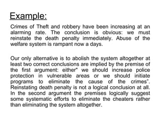 Example:   Crimes of Theft and robbery have been increasing at an alarming rate. The conclusion is obvious: we must reinstate the death penalty immediately. Abuse of the welfare system is rampant now a days. Our only alternative is to abolish the system altogether at least two correct conclusions are implied by the premise of the first argument: either" we should increase police protection in vulnerable areas or we should initiate programs to eliminate the cause of the crimes”. Reinstating death penalty is not a logical conclusion at all. In the second argument the premises logically suggest some systematic efforts to eliminate the cheaters rather than eliminating the system altogether. 