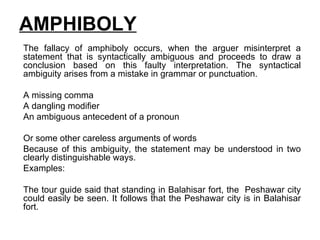 AMPHIBOLY The fallacy of amphiboly occurs, when the arguer misinterpret a statement that is syntactically ambiguous and proceeds to draw a conclusion based on this faulty interpretation. The syntactical ambiguity arises from a mistake in grammar or punctuation. A missing comma A dangling modifier An ambiguous antecedent of a pronoun Or some other careless arguments of words  Because of this ambiguity, the statement may be understood in two clearly distinguishable ways. Examples:  The tour guide said that standing in Balahisar fort, the  Peshawar city could easily be seen. It follows that the Peshawar city is in Balahisar fort.  