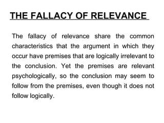 THE FALLACY OF RELEVANCE  The fallacy of relevance share the common characteristics that the argument in which they occur have premises that are logically irrelevant to the conclusion. Yet the premises are relevant psychologically, so the conclusion may seem to follow from the premises, even though it does not follow logically. 