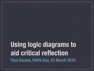 Using logic diagrams to
aid critical reﬂection
Paul Ducker, DAPA Day, 23 March 2010
 