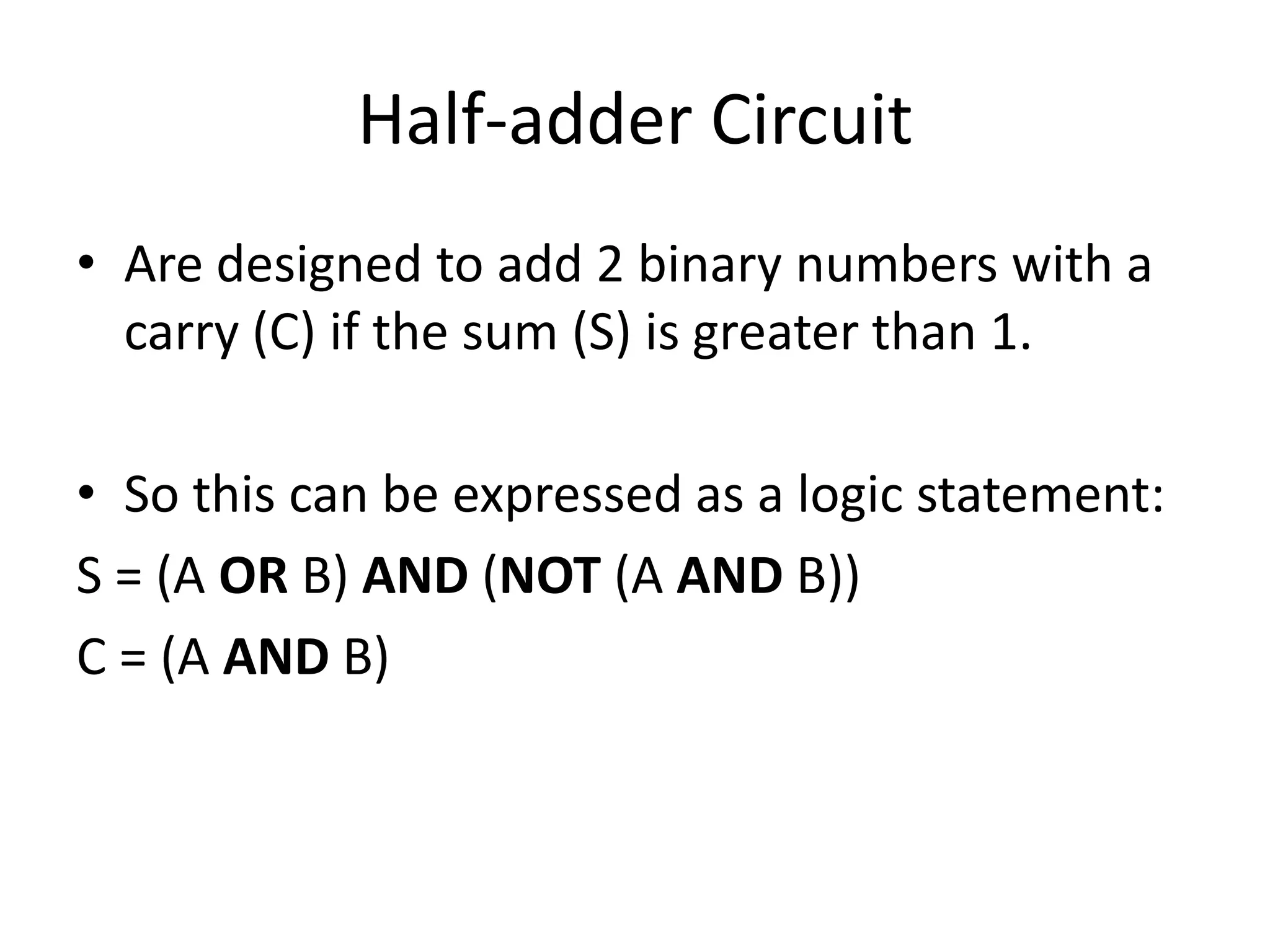Half-adder Circuit
• Are designed to add 2 binary numbers with a
  carry (C) if the sum (S) is greater than 1.

• So this can be expressed as a logic statement:
S = (A OR B) AND (NOT (A AND B))
C = (A AND B)
 