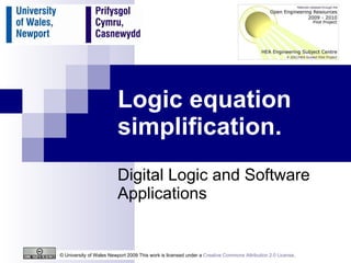 Logic equation simplification. Digital Logic and Software Applications © University of Wales Newport 2009 This work is licensed under a  Creative Commons Attribution 2.0 License .  