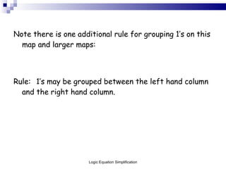 Note there is one additional rule for grouping 1’s on this map and larger maps: Rule: 1’s may be grouped between the left hand column and the right hand column. Logic Equation Simplification 