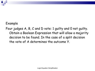 Example Four judges A, B, C and D vote: 1 guilty and 0 not guilty. Obtain a Boolean Expression that will allow a majority decision to be found. In the case of a split decision the vote of A determines the outcome Y. Logic Equation Simplification 