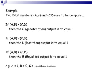 Example Two 2-bit numbers (A,B) and (C,D) are to be compared. If (A,B) > (C,D)  then the G (greater than) output is to equal 1 If (A,B) < (C,D)  then the L (less than) output is to equal 1 If (A,B) = (C,D)  then the E (Equal to) output is to equal 1 e.g. A = 1, B = 0, C = 1, D = 1  10 (2) is less than 11 (3) so L = 1 Logic Equation Simplification 