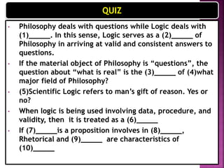 QUIZ
• Philosophy deals with questions while Logic deals with
(1)_____. In this sense, Logic serves as a (2)_____ of
Philosophy in arriving at valid and consistent answers to
questions. (Arguments) (Method)
• If the material object of Philosophy is “questions”, the
question about “what is real” is the (3)_____ of (4)what
major field of Philosophy? (Formal Object) (Metaphysics)
• (5)Scientific Logic refers to man’s gift of reason. Yes or
no? (No)
• When logic is being used involving data, procedure, and
validity, then it is treated as a (6)_____ (Science)
• If (7)_____is a proposition involves in (8)_____,
Rhetorical and (9)_____ are characteristics of
(10)_____ (Premise) (Syllogism) (Dialectical) (Informal
Logic)
 