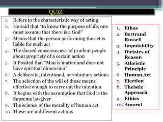 QUIZ
1. Refers to the characteristic way of acting
2. He said that “to know the purpose of life, one
must assume that there is a God”
3. Means that the person performing the act is
liable for such act
4. The shared consciousness of prudent people
about propriety of a certain action
5. It Posited that “Man is matter and does not
have spiritual dimension”
6. A deliberate, intentional, or voluntary actions
7. The selection of the will of those means
effective enough to carry out the intention
8. It begins with the assumption that God is the
Supreme lawgiver
9. The science of the morality of human act
10. These are indifferent actions
1. Ethos
2. Bertrand
Russell
3. Imputability
4. Dictates of
Reason
5. Atheistic
Principle
6. Human Act
7. Election
8. Theistic
Approach
9. Ethics
10. Amoral
 