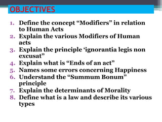 OBJECTIVES
1. Define the concept “Modifiers” in relation
to Human Acts
2. Explain the various Modifiers of Human
acts
3. Explain the principle ‘ignorantia legis non
excusat”
4. Explain what is “Ends of an act”
5. Names some errors concerning Happiness
6. Understand the “Summum Bonum”
principle
7. Explain the determinants of Morality
8. Define what is a law and describe its various
types
 