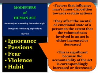 MODEFIERS
of
HUMAN ACT
Somebody or something that makes slight
changes to something, especially to
improve
• Ignorance
• Passions
• Fear
• Violence
• Habit
•Factors that influence
man’s inner disposition
towards certain actions
•They affect the mental
or emotional state of a
person to the extent that
the voluntariness
involved in an act is
either increased or
decreased
•This is significant
because the
accountability of the act
is correspondingly
increased or decreased
 
