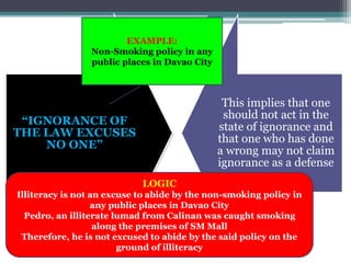 “IGNORANCE OF
THE LAW EXCUSES
NO ONE”
This implies that one
should not act in the
state of ignorance and
that one who has done
a wrong may not claim
ignorance as a defense
EXAMPLE:
Non-Smoking policy in any
public places in Davao City
LOGIC
Illiteracy is not an excuse to abide by the non-smoking policy in
any public places in Davao City
Pedro, an illiterate lumad from Calinan was caught smoking
along the premises of SM Mall
Therefore, he is not excused to abide by the said policy on the
ground of illiteracy
 