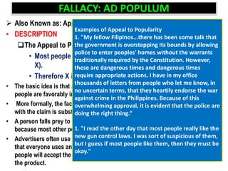 FALLACY: AD POPULUM
 Also Known as: Appeal to Popularity
• DESCRIPTION
The Appeal to Popularity has the following form:
• Most people approve of X (have favorable emotions towards
X).
• Therefore X is true.
• The basic idea is that a claim is accepted as being true simply because most
people are favorably inclined towards the claim
• More formally, the fact that most people have favorable emotions associated
with the claim is substituted in place of actual evidence for the claim
• A person falls prey to this fallacy if he accepts a claim as being true simply
because most other people approve of the claim.
• Advertisers often use this tactic when they attempt to sell products by claiming
that everyone uses and loves their products. In such cases they hope that
people will accept the (purported) approval of others as a good reason to buy
the product.
Examples of Appeal to Popularity
1. "My fellow Filipinos...there has been some talk that
the government is overstepping its bounds by allowing
police to enter peoples' homes without the warrants
traditionally required by the Constitution. However,
these are dangerous times and dangerous times
require appropriate actions. I have in my office
thousands of letters from people who let me know, in
no uncertain terms, that they heartily endorse the war
against crime in the Philippines. Because of this
overwhelming approval, it is evident that the police are
doing the right thing.“
1. "I read the other day that most people really like the
new gun control laws. I was sort of suspicious of them,
but I guess if most people like them, then they must be
okay."
 