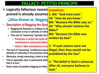FALLACY: PETITIO PRINCIPII
 Logically fallacious reasoning in which what has to be
proved is already assumed
Also Known as: Begging the Question
• Description of Begging the Question
 Begging the Question is a fallacy in which the premises include the claim that the
conclusion is true or (directly or indirectly) assume that the conclusion is true
 This sort of "reasoning" typically has the following form.
• Premises in which the truth of the conclusion is claimed or the truth of the
conclusion is assumed (either directly or indirectly).
• Claim C (the conclusion) is true.
• This sort of "reasoning" is fallacious because simply assuming that the conclusion is true
(directly or indirectly) in the premises does not constitute evidence for that conclusion
• Obviously, simply assuming a claim is true does not serve as evidence for that claim
• This is especially clear in particularly blatant cases: "X is true. The evidence for this claim is
that X is true."
• Some cases of question begging are fairly blatant, while others can be extremely subtle
EXAMPLES:
1. Bill: "God must exist."
Jill: "How do you know."
Bill: "Because the Bible says so."
Jill: "Why should I believe the
Bible?"
Bill: "Because the Bible was
written by God.“
2. "If such actions were not
illegal, then they would not be
prohibited by the law.“
3. "The belief in God is universal.
After all, everyone believes in
God."
 