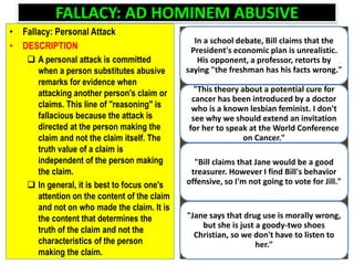 FALLACY: AD HOMINEM ABUSIVE
• Fallacy: Personal Attack
• DESCRIPTION
 A personal attack is committed
when a person substitutes abusive
remarks for evidence when
attacking another person's claim or
claims. This line of "reasoning" is
fallacious because the attack is
directed at the person making the
claim and not the claim itself. The
truth value of a claim is
independent of the person making
the claim.
 In general, it is best to focus one's
attention on the content of the claim
and not on who made the claim. It is
the content that determines the
truth of the claim and not the
characteristics of the person
making the claim.
In a school debate, Bill claims that the
President's economic plan is unrealistic.
His opponent, a professor, retorts by
saying "the freshman has his facts wrong."
"This theory about a potential cure for
cancer has been introduced by a doctor
who is a known lesbian feminist. I don't
see why we should extend an invitation
for her to speak at the World Conference
on Cancer."
"Bill claims that Jane would be a good
treasurer. However I find Bill's behavior
offensive, so I'm not going to vote for Jill."
"Jane says that drug use is morally wrong,
but she is just a goody-two shoes
Christian, so we don't have to listen to
her."
 
