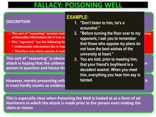 FALLACY: POISONING WELL
DESCRIPTION
• This sort of "reasoning" involves trying to discredit what a person might later claim by presenting
unfavorable information (be it true or false) about the person
• This "argument" has the following form:
• Unfavorable information (be it true or false) about person A is presented.
• Therefore any claims person A makes will be false.
This sort of "reasoning" is obviously fallacious. The person making such an
attack is hoping that the unfavorable information will bias listeners against the
person in question and hence that they will reject any claims he might make.
However, merely presenting unfavorable information about a person (even if it
is true) hardly counts as evidence against the claims he/she might make
This is especially clear when Poisoning the Well is looked at as a form of ad
Homimem in which the attack is made prior to the person even making the
claim or claims
EXAMPLE:
1. "Don't listen to him, he's a
scoundrel."
2. "Before turning the floor over to my
opponent, I ask you to remember
that those who oppose my plans do
not have the best wishes of the
university at heart."
3. You are told, prior to meeting him,
that your friend's boyfriend is a
decadent wastrel. When you meet
him, everything you hear him say is
tainted.
 