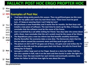 FALLACY: POST HOC ERGO PROPTER HOC
 Also Known as: Post Hoc Ergo Propter Hoc, False Cause, Questionable Cause, Confusing
Coincidental Relationships With Causes
 DESCRIPTION
 A Post Hoc is a fallacy with the following form:
 A occurs before B.
 Therefore A is the cause of B.
 The Post Hoc fallacy derives its name from the Latin phrase "Post hoc, ergo propter hoc." This has
been traditionally interpreted as "After this, therefore because of this." This fallacy is committed
when it is concluded that one event causes another simply because the proposed cause occurred
before the proposed effect. More formally, the fallacy involves concluding that A causes or caused B
because A occurs before B and there is not sufficient evidence to actually warrant such a claim.
 It is evident in many cases that the mere fact that A occurs before B in no way indicates a causal
relationship
 EXAMPLE: suppose Jill, who is in London, sneezed at the exact same time an earthquake started in California. It would clearly be
irrational to arrest Jill for starting a natural disaster, since there is no reason to suspect any causal connection between the two
events. While such cases are quite obvious, the Post Hoc fallacy is fairly common because there are cases in which there might
be some connection between the events
 Not surprisingly, many superstitions are probably based on Post Hoc reasoning
 EXAMPLE: suppose a person buys a good luck charm, does well on his exam, and then concludes that the good luck charm
caused him to do well. This person would have fallen victim to the Post Hoc fallacy. This is not to say that all "superstitions"
have no basis at all. For example, some "folk cures" have actually been found to work.
 Post Hoc fallacies are typically committed because people are simply not careful enough when
they reason. Leaping to a causal conclusion is always easier and faster than actually investigating
the phenomenon
Examples of Post Hoc
1. I had been doing pretty poorly this season. Then my girlfriend gave me this neon
laces for my spikes and I won my next three races. Those laces must be good
luck...if I keep on wearing them I can't help but win!
2. Bill purchases a new PowerMac and it works fine for months. He then buys and
installs a new piece of software. The next time he starts up his Mac, it freezes. Bill
concludes that the software must be the cause of the freeze.
3. Joan is scratched by a cat while visiting her friend. Two days later she comes down
with a fever. Joan concludes that the cat's scratch must be the cause of her illness.
4. The Republicans pass a new tax reform law that benefits wealthly Americans.
Shortly thereafter the economy takes a nose dive. The Democrats claim that the
the tax reform caused the economic woes and they push to get rid of it.
5. The picture on Jim's old TV set goes out of focus. Jim goes over and strikes the TV
soundly on the side and the picture goes back into focus. Jim tells his friend that
hitting the TV fixed it.
6. Jane gets a rather large wart on her finger. Based on a story her father told her,
she cuts a potato in half, rubs it on the wart and then buries it under the light of a
full moon. Over the next month her wart shrinks and eventually vanishes. Jane
writes her father to tell him how right he was about the cure.
 