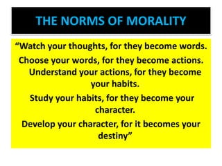 THE NORMS OF MORALITY
“Watch your thoughts, for they become words.
Choose your words, for they become actions.
Understand your actions, for they become
your habits.
Study your habits, for they become your
character.
Develop your character, for it becomes your
destiny”
 