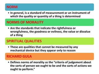 NORM
• In general, is a standard of measurement or an instrument of
which the quality or quantity of a thing is determined
NORMS OF MORALITY
• Are the standards that indicate the rightfulness or
wrongfulness, the goodness or evilness, the value or disvalue
of a thing
SPIRITUAL QUALITIES
• These are qualities that cannot be measured by any
mechanical device but they appear only to reason
RICHARD GULA
• Defines norms of morality as the “criteria of judgement about
the sorts of person we ought to be and the sorts of actions we
ought to perform.”
 