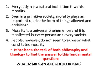 1. Everybody has a natural inclination towards
morality
2. Even in a primitive society, morality plays an
important role in the form of things allowed and
prohibited
3. Morality is a universal phenomenon and it is
manifested in every person and every society
4. People, however, do not seem to agree on what
constitutes morality
• It has been the task of both philosophy and
theology to find the answer to this fundamental
question:
WHAT MAKES AN ACT GOOD OR BAD?
 