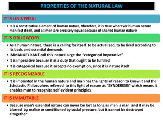 PROPERTIES OF THE NATURAL LAW
IT IS UNIVERSAL
• It is a constitutive element of human nature, therefore, it is true wherever human nature
manifest itself, and all men are precisely equal because of shared human nature
IT IS OBLIGATORY
• As a human nature, there is a calling for itself to be actualized, to be lived according to
its basic and essential demands
• IMMANUEL KANT call this natural urge the “categorical imperative”
• It is imperative because it is a duty that ought to be fulfilled
• It is categorical because it accepts no exemption, since it is nature itself
IT IS RECOGNIZABLE
• It is imprinted in the human nature and man has the lights of reason to know it and the
Scholastic Philosophers referred to this light of reason as “SYNDERESIS” which means it
enables man to recognize self-evident principles
IT IS IMMUTABLE
• Because man’s essential nature can never be lost as long as man is man and it may be
blurred by malice or conditioned by social pressure, but it cannot be destroyed
altogether
 