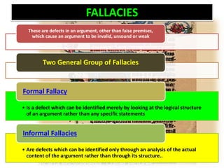 FALLACIES
These are defects in an argument, other than false premises,
which cause an argument to be invalid, unsound or weak
Two General Group of Fallacies
• Is a defect which can be identified merely by looking at the logical structure
of an argument rather than any specific statements
Formal Fallacy
• Are defects which can be identified only through an analysis of the actual
content of the argument rather than through its structure..
Informal Fallacies
 