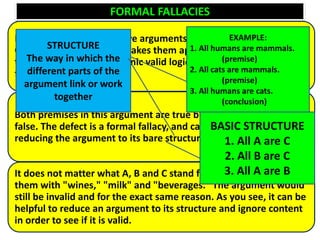 FORMAL FALLACIES
It is found only in deductive arguments with identifiable forms.
One of the things which makes them appear reasonable is the fact
that they look like and mimic valid logical arguments, but are in
fact invalid
Both premises in this argument are true but the conclusion is
false. The defect is a formal fallacy, and can be demonstrated by
reducing the argument to its bare structure:
It does not matter what A, B and C stand for — we could replace
them with "wines," "milk" and "beverages." The argument would
still be invalid and for the exact same reason. As you see, it can be
helpful to reduce an argument to its structure and ignore content
in order to see if it is valid.
EXAMPLE:
1. All humans are mammals.
(premise)
2. All cats are mammals.
(premise)
3. All humans are cats.
(conclusion)
BASIC STRUCTURE
1. All A are C
2. All B are C
3. All A are B
STRUCTURE
The way in which the
different parts of the
argument link or work
together
 