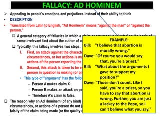 FALLACY: AD HOMINEM
 Appealing to people's emotions and prejudices instead of their ability to think
• DESCRIPTION
• Translated from Latin to English, "Ad Hominem" means "against the man" or "against the
person."
 A general category of fallacies in which a claim or argument is rejected on the basis of
some irrelevant fact about the author of or the person presenting the claim or argument
 Typically, this fallacy involves two steps:
I. First, an attack against the character of person making the claim, her
circumstances, or her actions is made (or the character, circumstances, or
actions of the person reporting the claim)
II. Second, this attack is taken to be evidence against the claim or argument the
person in question is making (or presenting).
• This type of "argument" has the following form:
– Person A makes claim X.
– Person B makes an attack on person A.
– Therefore A's claim is false.
 The reason why an Ad Hominem (of any kind) is a fallacy is that the character,
circumstances, or actions of a person do not (in most cases) have a bearing on the truth or
falsity of the claim being made (or the quality of the argument being made)
EXAMPLE:
Bill: "I believe that abortion is
morally wrong."
Dave: "Of course you would say
that, you're a priest."
Bill: "What about the arguments I
gave to support my
position?"
Dave: "Those don't count. Like I
said, you're a priest, so you
have to say that abortion is
wrong. Further, you are just
a lackey to the Pope, so I
can't believe what you say."
 