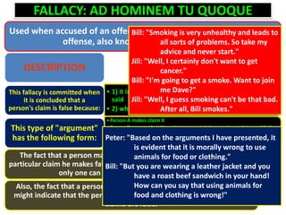 FALLACY: AD HOMINEM TU QUOQUE
Used when accused of an offense to accuse the accuser of the same
offense, also known as "You Too Fallacy"
DESCRIPTION
• 1) it is inconsistent with something else a person has
said
• 2) what a person says is inconsistent with her actions
This fallacy is committed when
it is concluded that a
person's claim is false because:
•Person A makes claim X
•Person B asserts that A's actions or past claims are inconsistent with the
truth of claim X
•Therefore X is false
This type of "argument"
has the following form:
The fact that a person makes inconsistent claims does not make any
particular claim he makes false (although of any pair of inconsistent claims
only one can be true - but both can be false)
Also, the fact that a person's claims are not consistent with his actions
might indicate that the person is a hypocrite but this does not prove his
claims are false.
Bill: "Smoking is very unhealthy and leads to
all sorts of problems. So take my
advice and never start."
Jill: "Well, I certainly don't want to get
cancer."
Bill: "I'm going to get a smoke. Want to join
me Dave?"
Jill: "Well, I guess smoking can't be that bad.
After all, Bill smokes."
Peter: "Based on the arguments I have presented, it
is evident that it is morally wrong to use
animals for food or clothing."
Bill: "But you are wearing a leather jacket and you
have a roast beef sandwich in your hand!
How can you say that using animals for
food and clothing is wrong!"
 