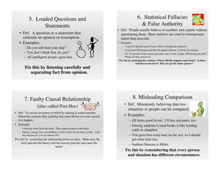5. Loaded Questions and                                                                     6. Statistical Fallacies
                  Statements                                                                              & False Authority
                                                                                   • Def. People usually believe in numbers and experts without
   • Def. A question or a statement that                                             questioning them. Here statistics are used to misrepresent
     conceals an opinion or assumption.                                              rather than describe.
   • Examples:                                                                     •    Examples:
                                                                                         – 3 out of 4 dentists prefer Crest. (Did Crest pick the dentists?)
       – Do you still beat your dog?
                                                                                         – I surveyed 100 people and they all agreed with me. (I chose my friends).
       – You don’t think that, do you?                                                   – Dr. X says this is the fastest and safest way to lose weight. (Did he/she get paid?
       – All intelligent people agree that …                                                Where do they practice?)
                                                                                       Fix this by analyzing the evidence. Where did the support come from? Is there
                                                                                                      self interest involved? Did you get the whole picture?
        Fix this by listening carefully and
           separating fact from opinion.




       7. Faulty Causal Relationship                                                                8. Misleading Comparison
                                                                                            • Def. Mistakenly believing that two
             (also called Post Hoc)
                                                                                              situations or people can be compared.
• Def. To excuse an action or belief by making it sound sensible.
  Often this assumes that anything that came before an event caused                         • Examples:
  it to happen.                                                                                 – Jill looks good in red. I’ll buy red pants, too.
• Example:                                                                                      – Forcing students to read books is like herding
   – I stole the towel from the hotel. They expect people to take them.
                                                                                                  cattle to slaughter.
   – Eating 5 energy bars and drinking 2 Cokes helps me get better grades. I did
     this and got an A on my history test.                                                      – You gave him extra time on the test, so I should
Fix this by examining the relationship between ideas. Make sure the                               get extra time too.
     facts precede the theory and the reasons precede and cause the
                                                                                                – Saddam Hussien is Hitler.
                                 belief.
                                                                                            Fix this by remembering that every person
                                                                                             and situation has different circumstances.
 