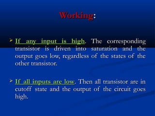 Working:

   If any input is high. The corresponding
    transistor is driven into saturation and the
    output goes low, regardless of the states of the
    other transistor.

   If all inputs are low. Then all transistor are in
    cutoff state and the output of the circuit goes
    high.
 