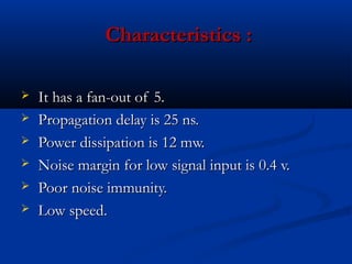 Characteristics :

   It has a fan-out of 5.
   Propagation delay is 25 ns.
   Power dissipation is 12 mw.
   Noise margin for low signal input is 0.4 v.
   Poor noise immunity.
   Low speed.
 